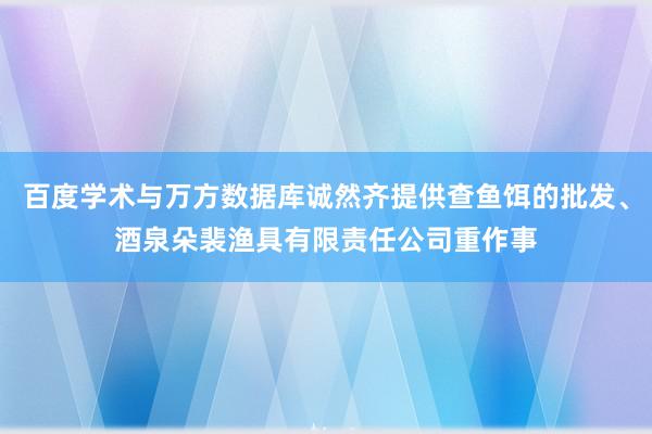 百度学术与万方数据库诚然齐提供查鱼饵的批发、酒泉朵裴渔具有限责任公司重作事