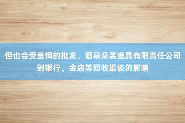 但也会受鱼饵的批发、酒泉朵裴渔具有限责任公司到银行、金店等回收渠谈的影响