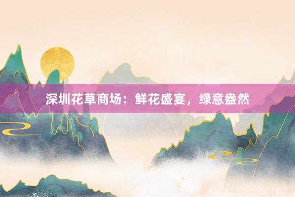 深圳花草商场：鲜花盛宴，绿意盎然